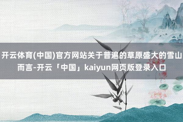 开云体育(中国)官方网站关于普遍的草原盛大的雪山而言-开云「中国」kaiyun网页版登录入口