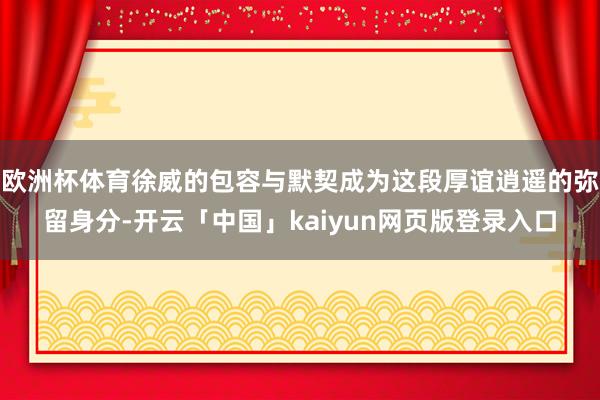 欧洲杯体育徐威的包容与默契成为这段厚谊逍遥的弥留身分-开云「中国」kaiyun网页版登录入口