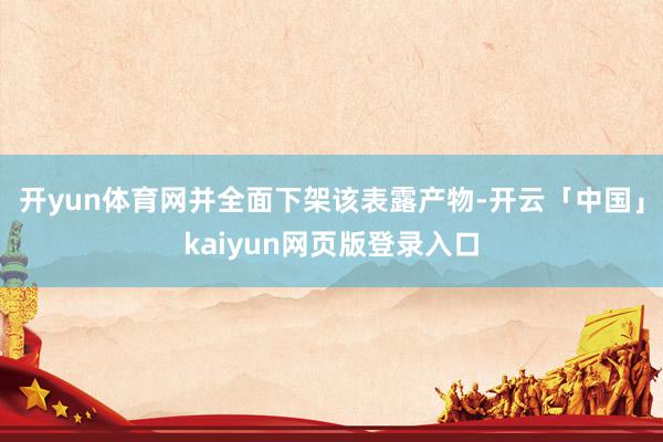 开yun体育网并全面下架该表露产物　-开云「中国」kaiyun网页版登录入口