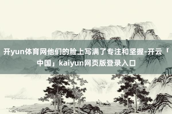 开yun体育网他们的脸上写满了专注和坚握-开云「中国」kaiyun网页版登录入口